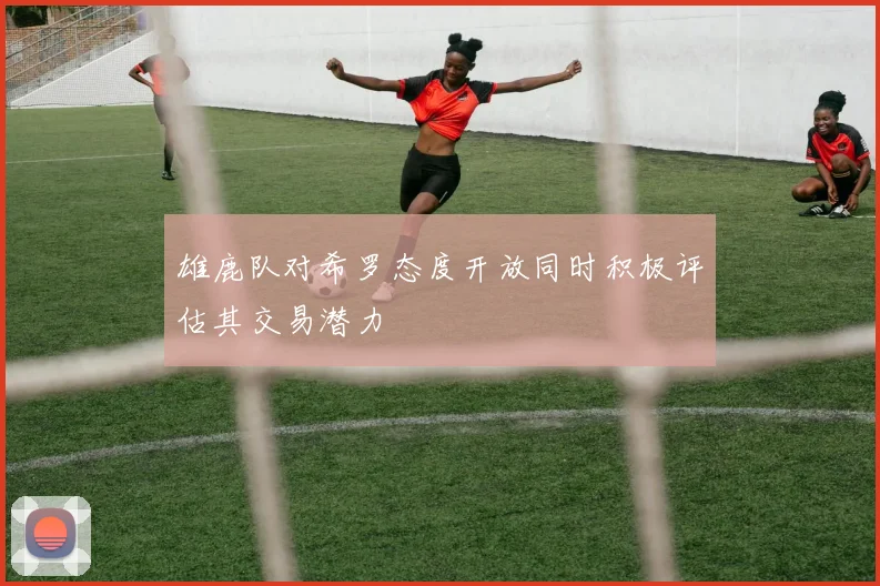 雄鹿队对希罗态度开放同时积极评估其交易潜力