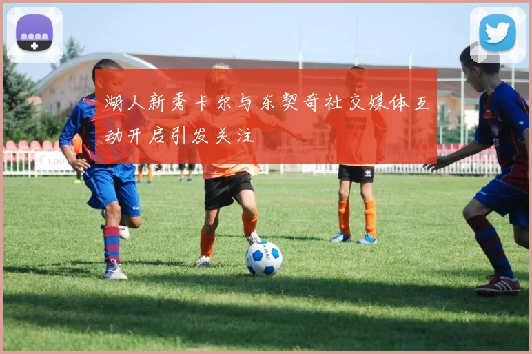 湖人新秀卡尔与东契奇社交媒体互动开启引发关注