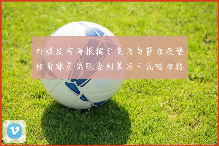 外媒发布海报揭示皇马与萨尔茨堡传奇球员离队告别莱万卡瓦哈尔格列兹曼