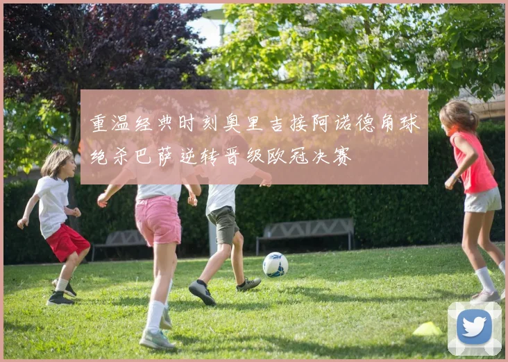 重温经典时刻奥里吉接阿诺德角球绝杀巴萨逆转晋级欧冠决赛