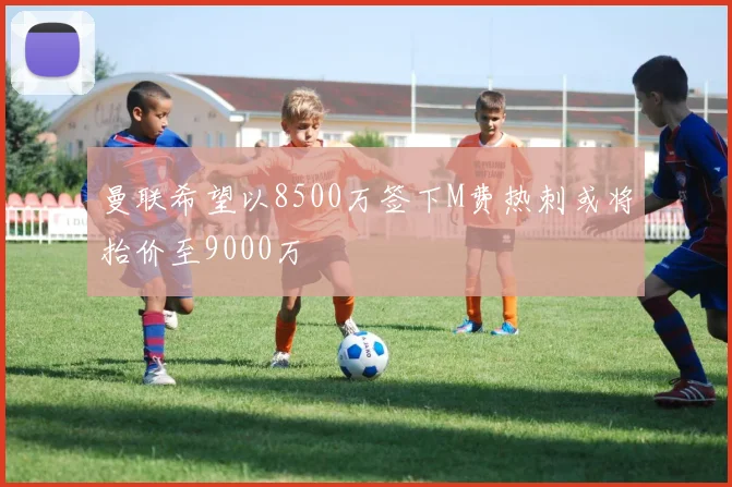 曼联希望以8500万签下M费热刺或将抬价至9000万