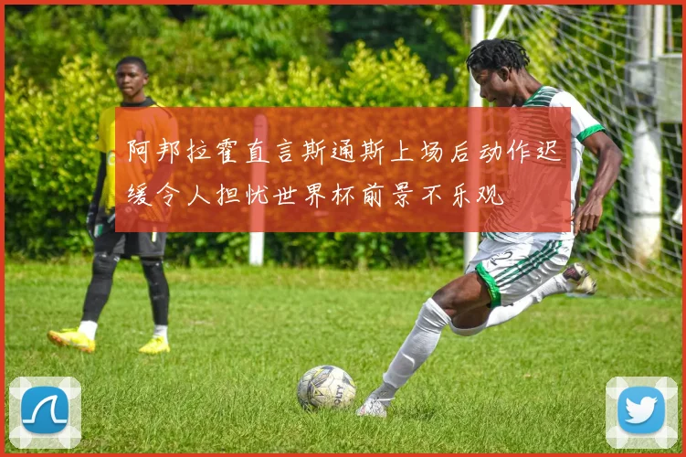 阿邦拉霍直言斯通斯上场后动作迟缓令人担忧世界杯前景不乐观