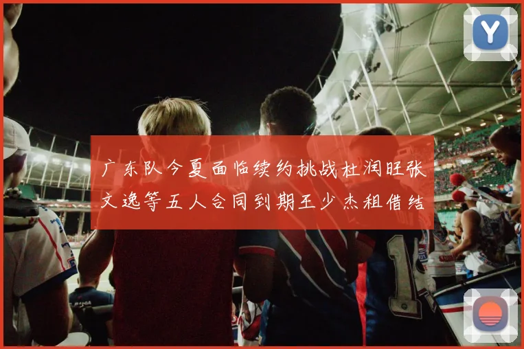 广东队今夏面临续约挑战杜润旺张文逸等五人合同到期王少杰租借结束