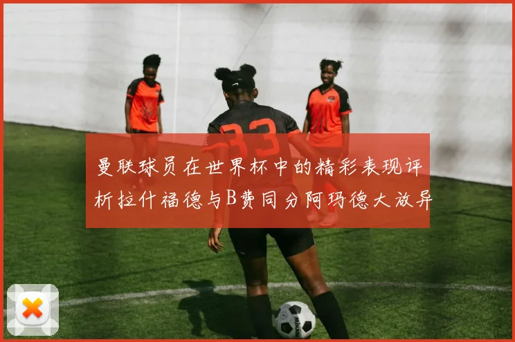 曼联球员在世界杯中的精彩表现评析拉什福德与B费同分阿玛德大放异彩