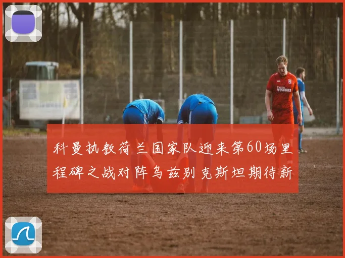 科曼执教荷兰国家队迎来第60场里程碑之战对阵乌兹别克斯坦期待新突破