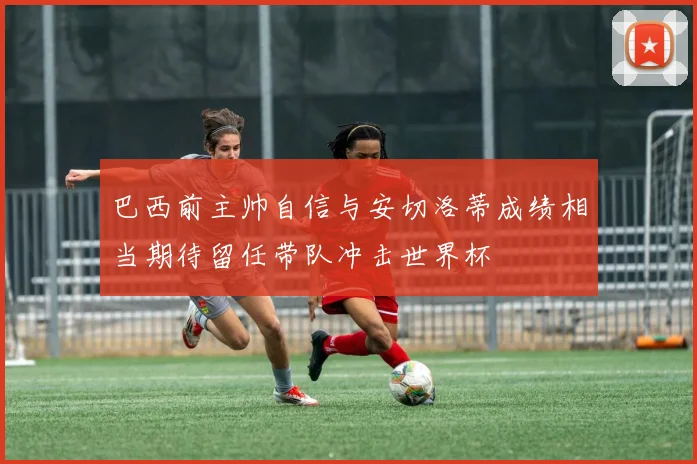 巴西前主帅自信与安切洛蒂成绩相当期待留任带队冲击世界杯