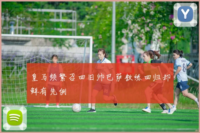 皇马频繁召回旧帅巴萨教练回归却鲜有先例