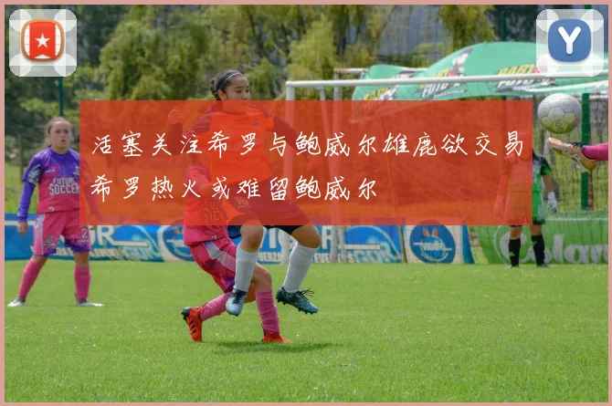 活塞关注希罗与鲍威尔雄鹿欲交易希罗热火或难留鲍威尔