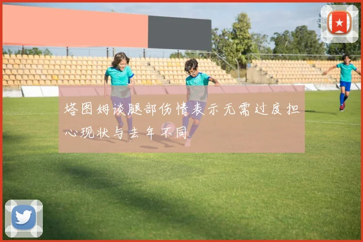 塔图姆谈腿部伤情表示无需过度担心现状与去年不同