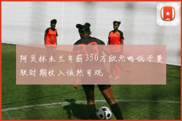 阿莫林米兰年薪350万欧元略低于曼联时期收入依然可观