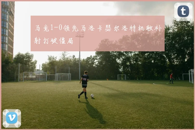 马竞1-0领先马洛卡瑟尔洛特机敏补射打破僵局