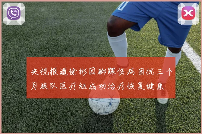 央视报道徐彬因脚踝伤病困扰三个月狼队医疗组成功治疗恢复健康