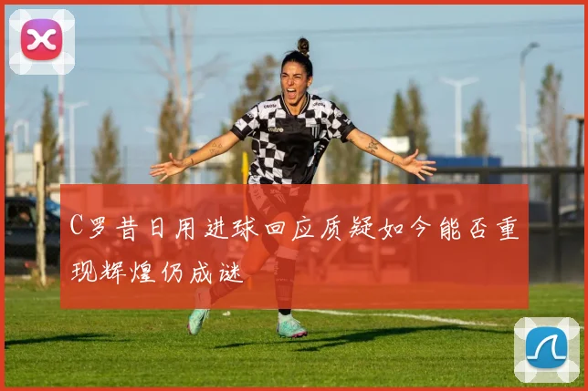 C罗昔日用进球回应质疑如今能否重现辉煌仍成谜