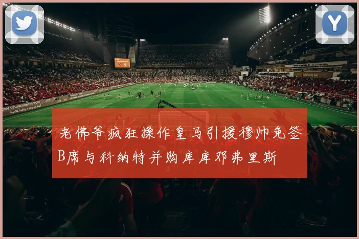 老佛爷疯狂操作皇马引援穆帅免签B席与科纳特并购库库邓弗里斯
