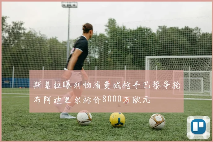 斯基拉曝利物浦曼城枪手巴黎争抢布阿迪里尔标价8000万欧元