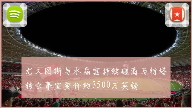 尤文图斯与水晶宫持续磋商马特塔转会事宜要价约3500万英镑