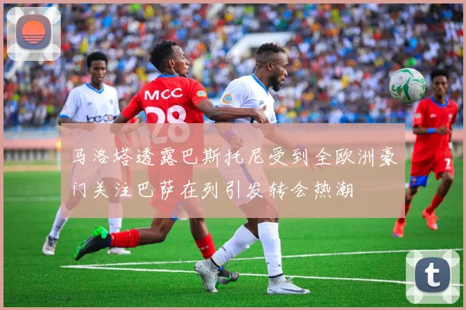 马洛塔透露巴斯托尼受到全欧洲豪门关注巴萨在列引发转会热潮