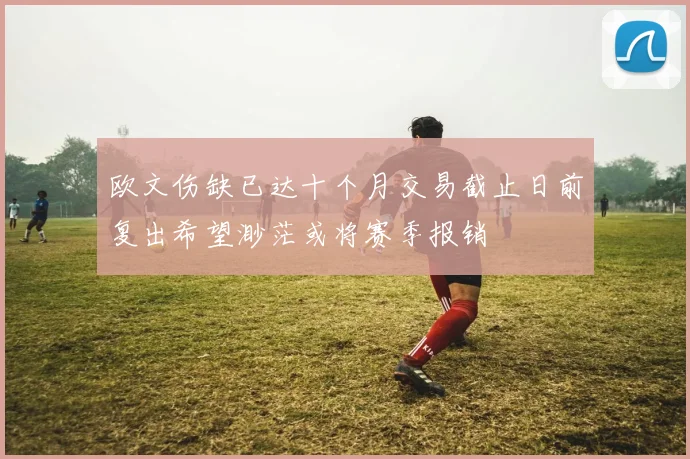 欧文伤缺已达十个月交易截止日前复出希望渺茫或将赛季报销