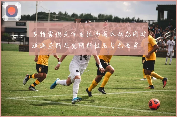 多特蒙德关注吉拉西离队动态同时追逐芬斯尼克阿斯拉尼与巴洛贡