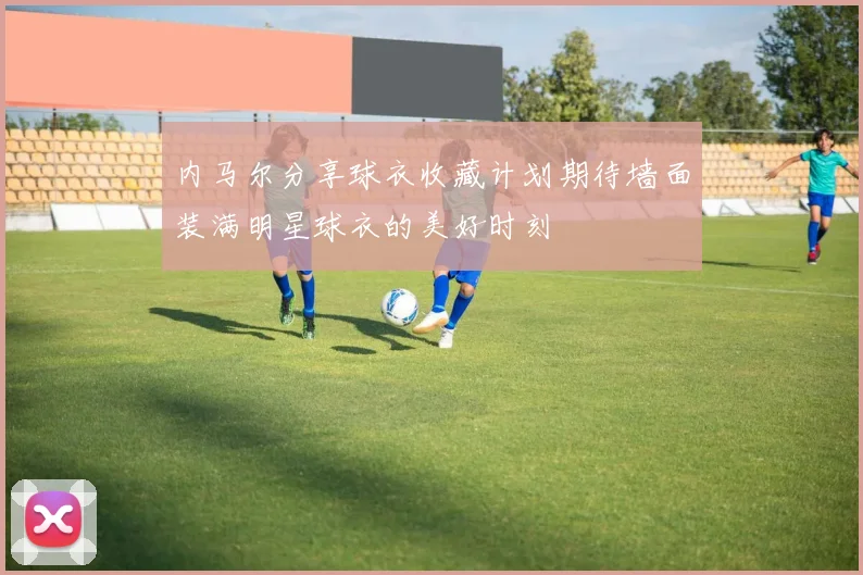 内马尔分享球衣收藏计划期待墙面装满明星球衣的美好时刻