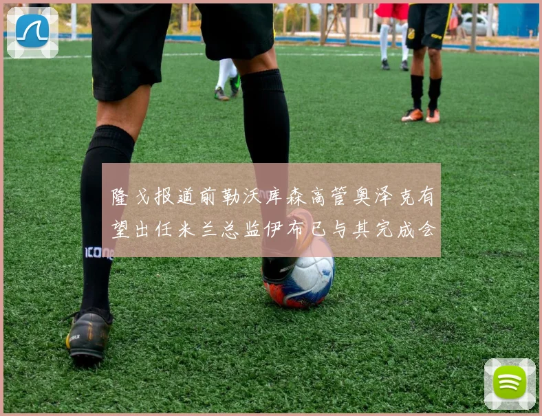 隆戈报道前勒沃库森高管奥泽克有望出任米兰总监伊布已与其完成会面