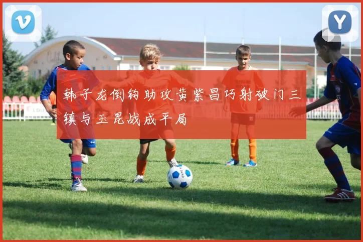 韩子龙倒钩助攻黄紫昌巧射破门三镇与玉昆战成平局
